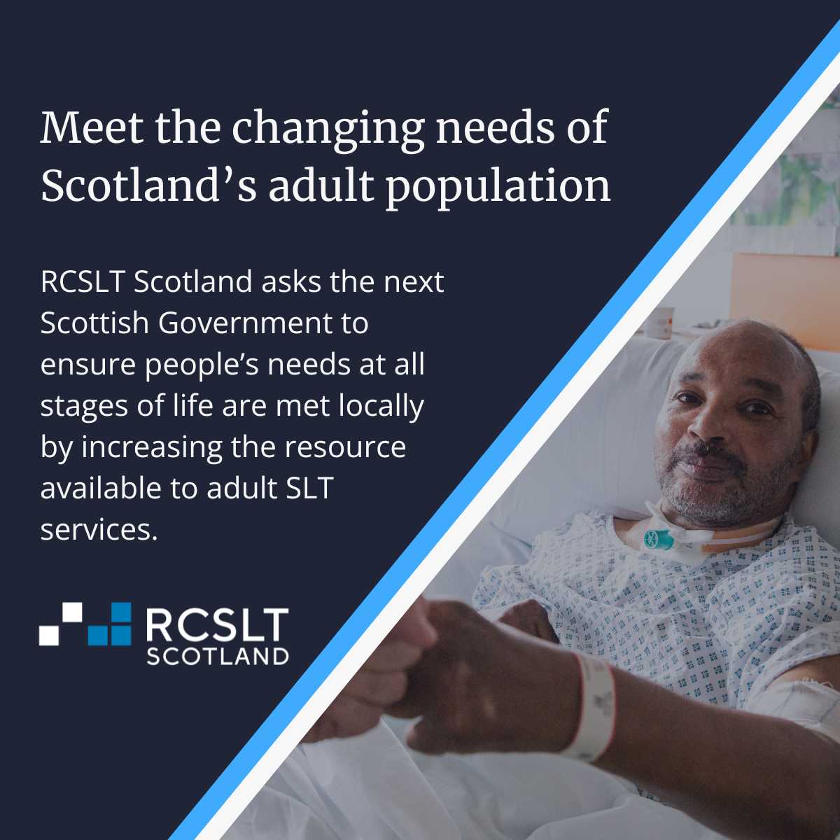 Background image shows a person in a hospital bed shaking hands with a person in a hospital bed. Text on image reads: Meeting the changing needs of Scotland's adult population. RCSLT Scotland asks the next Scottish Government to ensure people's needs at all stages of life are met locally by increasing the resource available to adult SLT services.